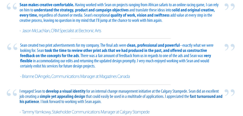 Quote 1-Sean makes creative comfortable. Having worked with Sean on projects ranging from African safaris to an online racing game, I can rely on him to understand the strategy, product and campaign objectives and translate these ideas into solid and original creative, every time, regardless of channel or media. Sean's exceptional quality of work, vision and swiftness add value at every step in the creative process, leaving no question in my mind that I'll jump at the chance to work with him again.-Jason McLachlan, CRM Specialist at Electronic Arts Quote 2-Sean created two print advertisements for my company. The final ads were clean, professional and powerful--exactly what we were looking for. Sean took the time to review other print ads that we had produced in the past, and offered us constructive feedback on the concepts for the ads. There was a fair amount of feedback from us in regards to one of the ads and Sean was very flexible in accommodating our edits and returning the updated design promptly. I very much enjoyed working with Sean and would certainly enlist his services for future design projects.-Brianne DiAngelo, Communications Manager at Magazines Canada Quote 3-I engaged Sean to develop a visual identity for an internal change management initiative at the Calgary Stampede. Sean did an excellent job creating a simple yet appealing design that could easily be used in a multitude of applications. I appreciated the fast turnaround and his patience. I look forward to working with Sean again.-Tammy Yamkowy, Stakeholder Communications Manager at Calgary Stampede